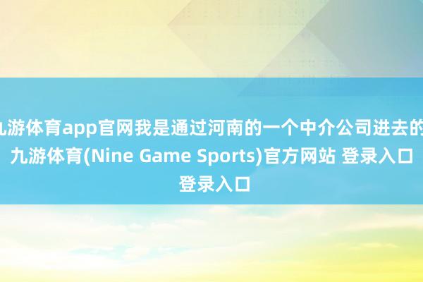 九游体育app官网我是通过河南的一个中介公司进去的-九游体育(Nine Game Sports)官方网站 登录入口