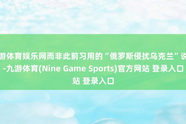 九游体育娱乐网而非此前习用的“俄罗斯侵扰乌克兰”说法-九游体育(Nine Game Sports)官方网站 登录入口
