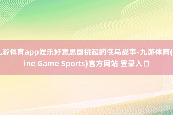 九游体育app娱乐好意思国挑起的俄乌战事-九游体育(Nine Game Sports)官方网站 登录入口