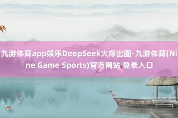 九游体育app娱乐DeepSeek火爆出圈-九游体育(Nine Game Sports)官方网站 登录入口