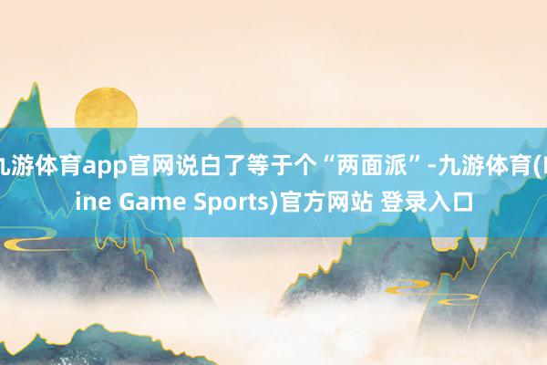 九游体育app官网说白了等于个“两面派”-九游体育(Nine Game Sports)官方网站 登录入口