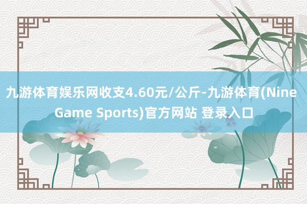 九游体育娱乐网收支4.60元/公斤-九游体育(Nine Game Sports)官方网站 登录入口