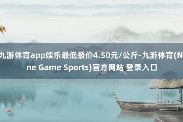九游体育app娱乐最低报价4.50元/公斤-九游体育(Nine Game Sports)官方网站 登录入口