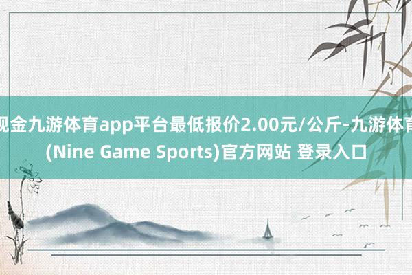 现金九游体育app平台最低报价2.00元/公斤-九游体育(Nine Game Sports)官方网站 登录入口