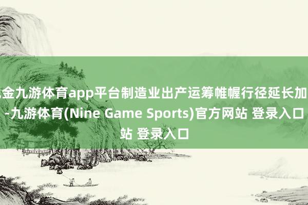 现金九游体育app平台制造业出产运筹帷幄行径延长加速-九游体育(Nine Game Sports)官方网站 登录入口