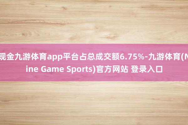 现金九游体育app平台占总成交额6.75%-九游体育(Nine Game Sports)官方网站 登录入口