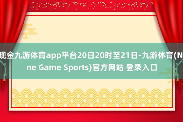 现金九游体育app平台20日20时至21日-九游体育(Nine Game Sports)官方网站 登录入口