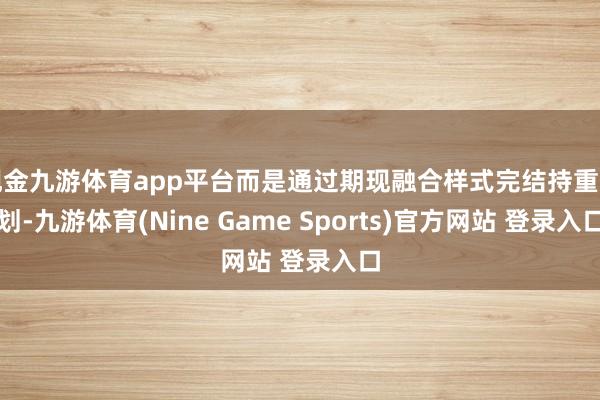 现金九游体育app平台而是通过期现融合样式完结持重规划-九游体育(Nine Game Sports)官方网站 登录入口