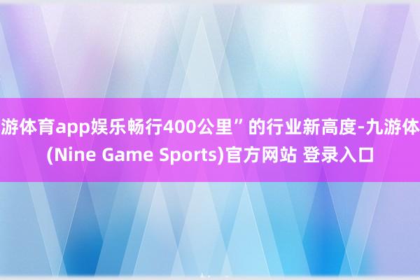 九游体育app娱乐畅行400公里”的行业新高度-九游体育(Nine Game Sports)官方网站 登录入口