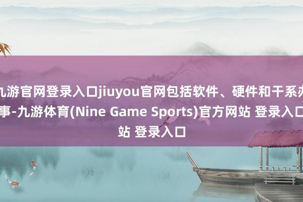 九游官网登录入口jiuyou官网包括软件、硬件和干系办事-九游体育(Nine Game Sports)官方网站 登录入口