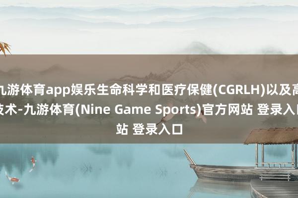 九游体育app娱乐生命科学和医疗保健(CGRLH)以及高技术-九游体育(Nine Game Sports)官方网站 登录入口