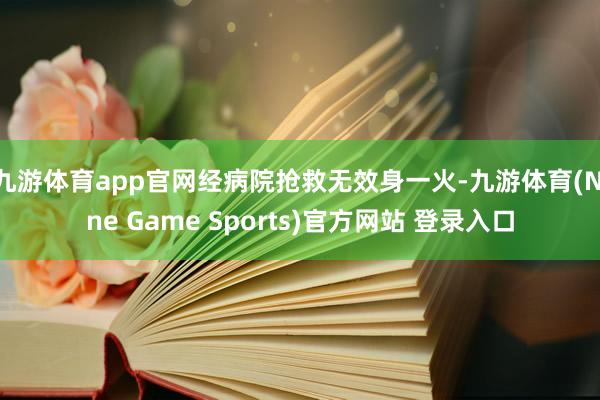 九游体育app官网经病院抢救无效身一火-九游体育(Nine Game Sports)官方网站 登录入口