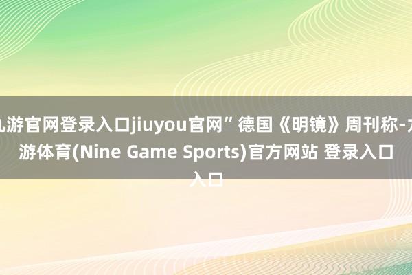 九游官网登录入口jiuyou官网”德国《明镜》周刊称-九游体育(Nine Game Sports)官方网站 登录入口