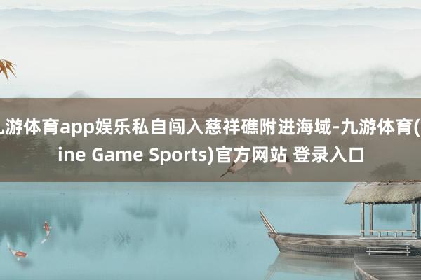 九游体育app娱乐私自闯入慈祥礁附进海域-九游体育(Nine Game Sports)官方网站 登录入口